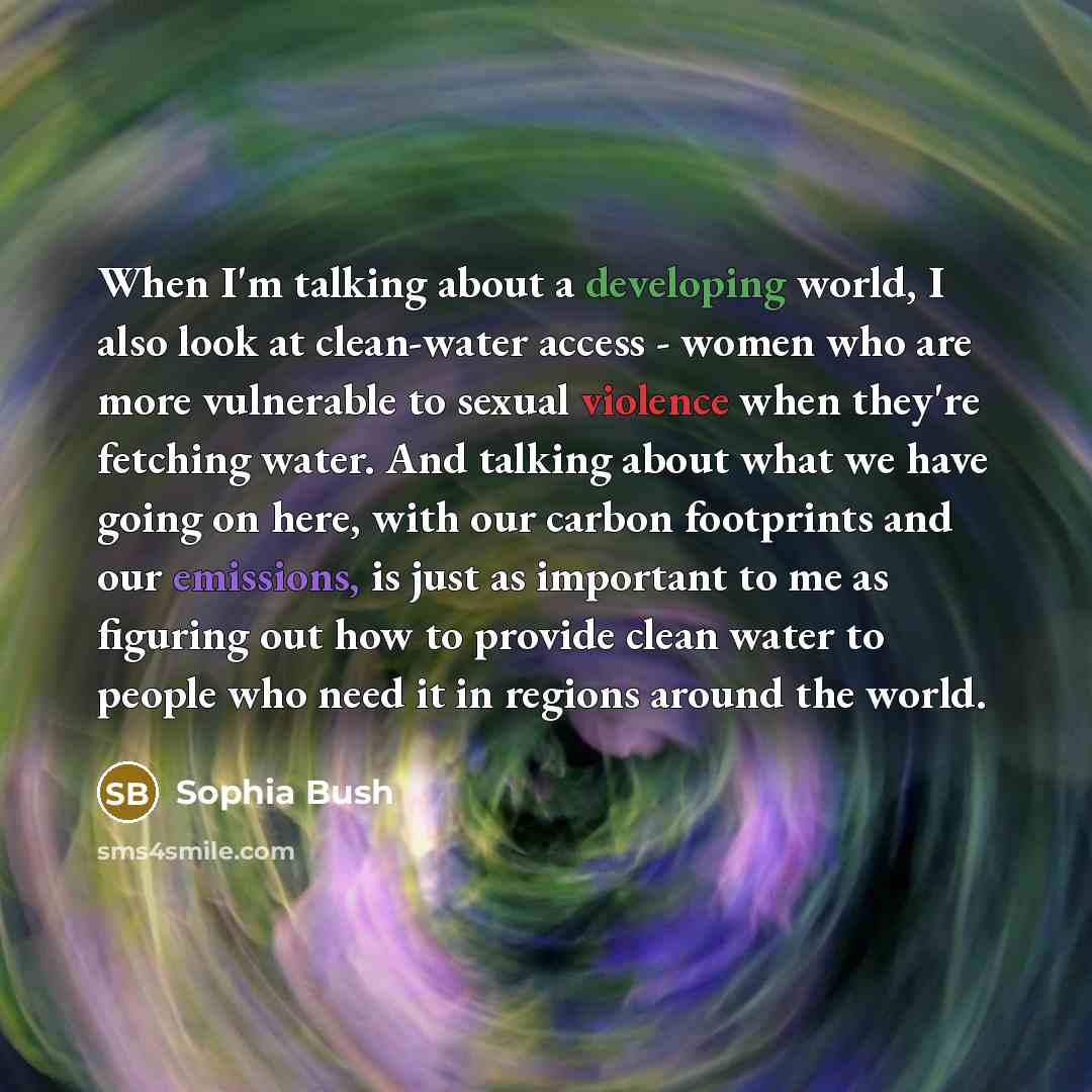 “When I'm talking about a developing world, I also look at clean-water access - women who are more vulnerable to sexual violence when they're fetching water. And talking about what we have going on here, with our carbon footprints and our emissions, is just as important to me as figuring out how to…” quote by Sophia Bush