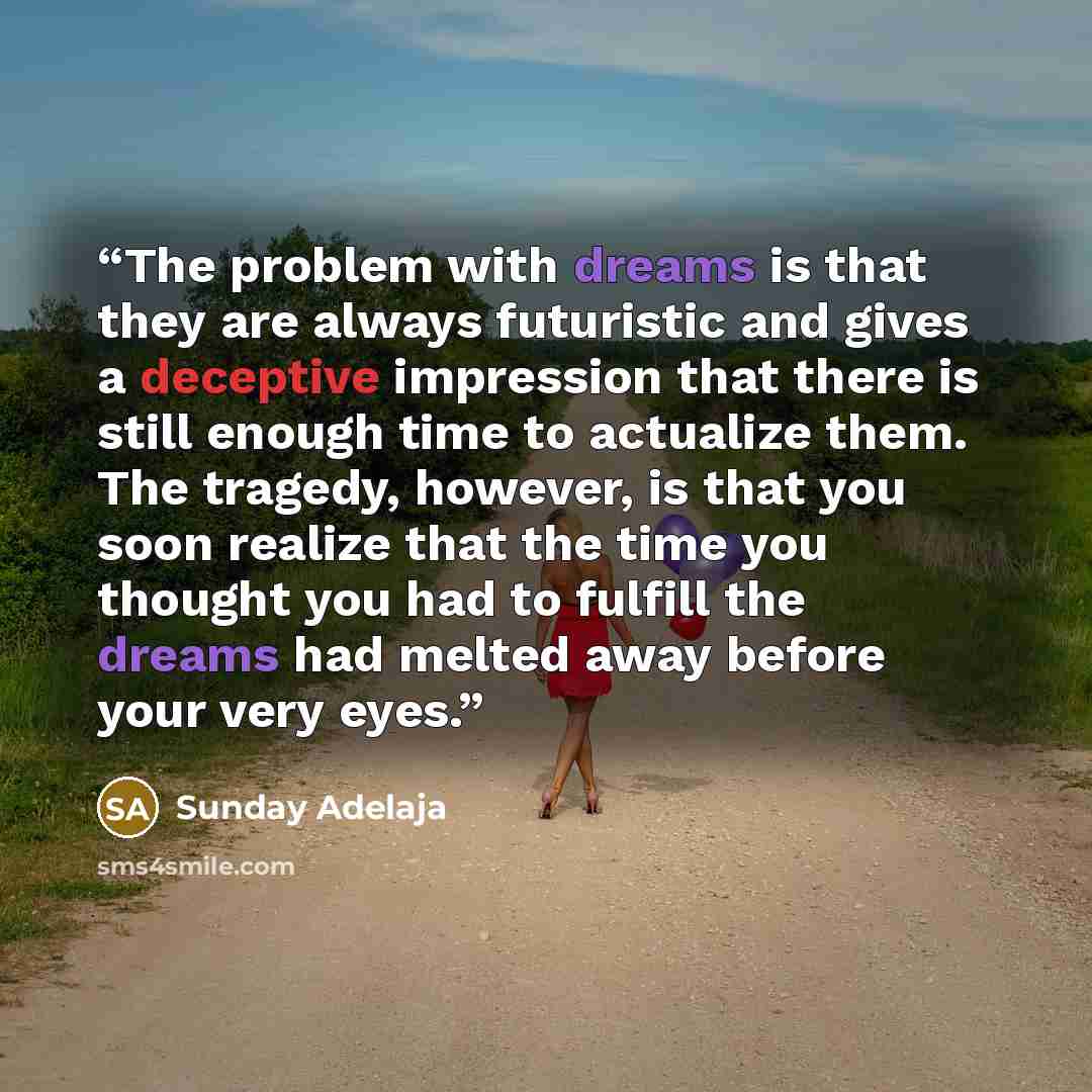 “The problem with dreams is that they are always futuristic and gives a deceptive impression that there is still enough time to actualize them. The tragedy, however, is that you soon realize that the time you thought you had to fulfill the dreams had melted away before your very eyes.” quote by Sunday Adelaja