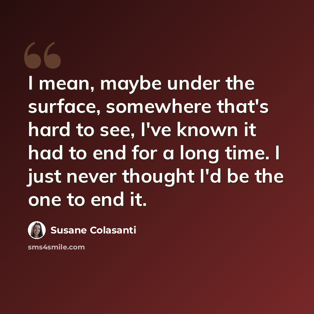 “I mean, maybe under the surface, somewhere that's hard to see, I've known it had to end for a long time. I just never thought I'd be the one to end it.” quote by Susane Colasanti