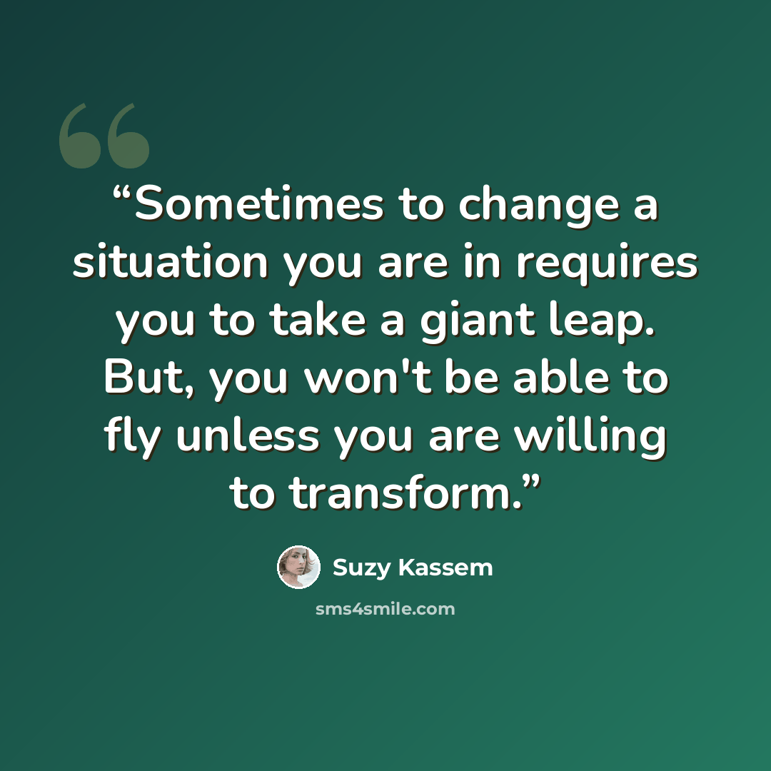 “Sometimes to change a situation you are in requires you to take a giant leap. But, you won't be able to fly unless you are willing to transform.” quote by Suzy Kassem