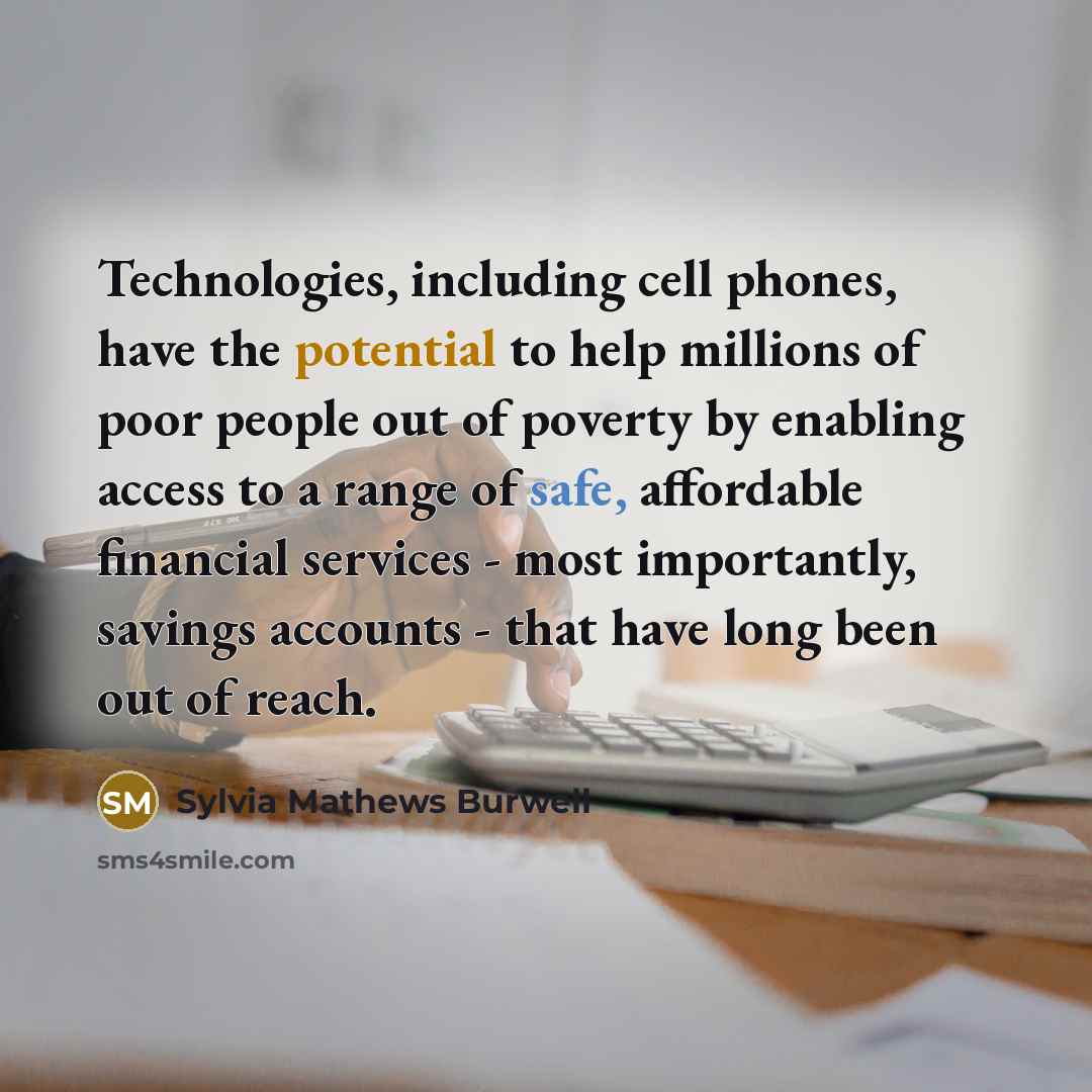 “Technologies, including cell phones, have the potential to help millions of poor people out of poverty by enabling access to a range of safe, affordable financial services - most importantly, savings accounts - that have long been out of reach.” quote by Sylvia Mathews Burwell