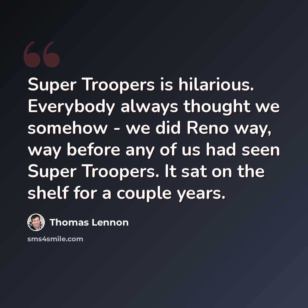 “Super Troopers is hilarious. Everybody always thought we somehow - we did Reno way, way before any of us had seen Super Troopers. It sat on the shelf for a couple years.” quote by Thomas Lennon