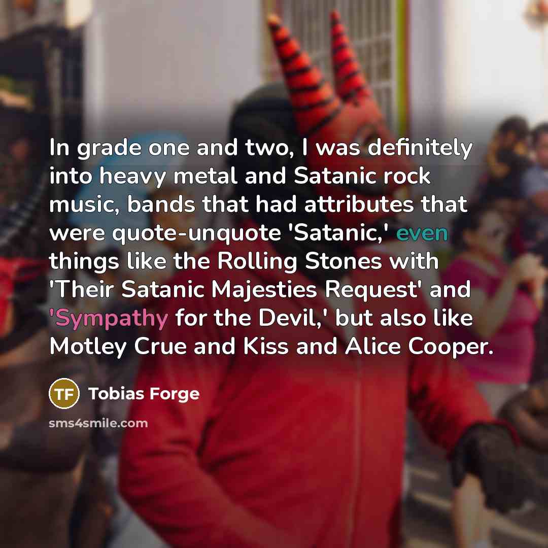 “In grade one and two, I was definitely into heavy metal and Satanic rock music, bands that had attributes that were quote-unquote 'Satanic,' even things like the Rolling Stones with 'Their Satanic Majesties Request' and 'Sympathy for the Devil,' but also like Motley Crue and Kiss and Alice Cooper.” quote by Tobias Forge