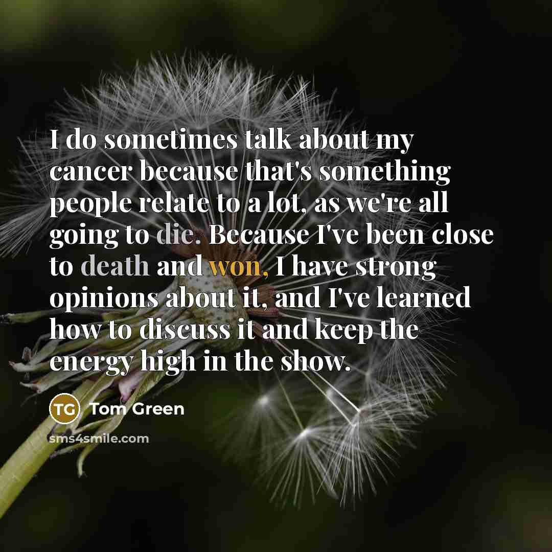 “I do sometimes talk about my cancer because that's something people relate to a lot, as we're all going to die. Because I've been close to death and won, I have strong opinions about it, and I've learned how to discuss it and keep the energy high in the show.” quote by Tom Green