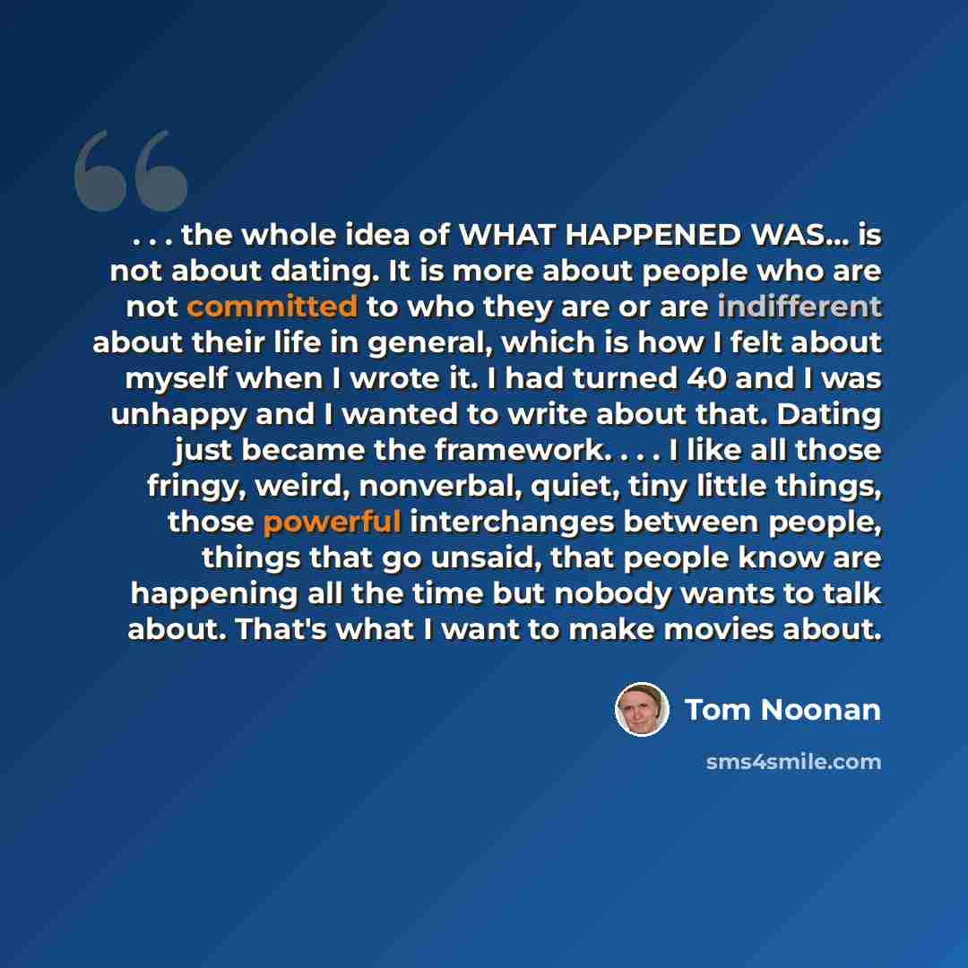 “. . . the whole idea of WHAT HAPPENED WAS… is not about dating. It is more about people who are not committed to who they are or are indifferent about their life in general, which is how I felt about myself when I wrote it. I had turned 40 and I was unhappy and I wanted to write about that. Dating…” quote by Tom Noonan