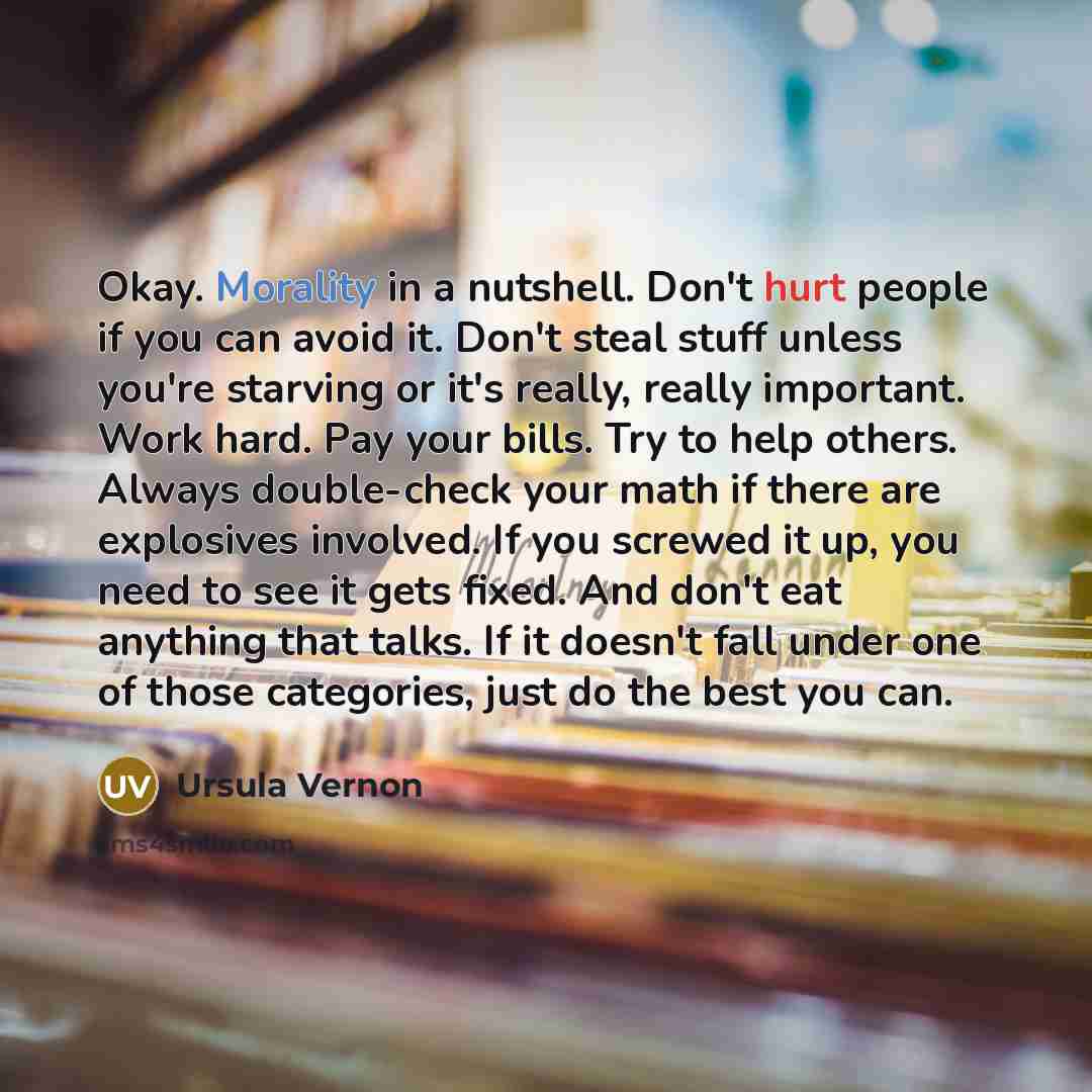 “Okay. Morality in a nutshell. Don't hurt people if you can avoid it. Don't steal stuff unless you're starving or it's really, really important. Work hard. Pay your bills. Try to help others. Always double-check your math if there are explosives involved. If you screwed it up, you need to see it…” quote by Ursula Vernon