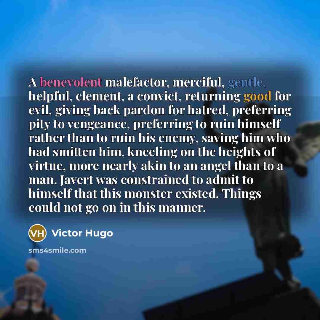 “A benevolent malefactor, merciful, gentle, helpful, clement, a convict, returning good for evil, giving back pardon for hatred, preferring pity to vengeance, preferring to ruin himself rather than to ruin his enemy, saving him who had smitten him, kneeling on the heights of virtue, more nearly…” quote by Victor Hugo