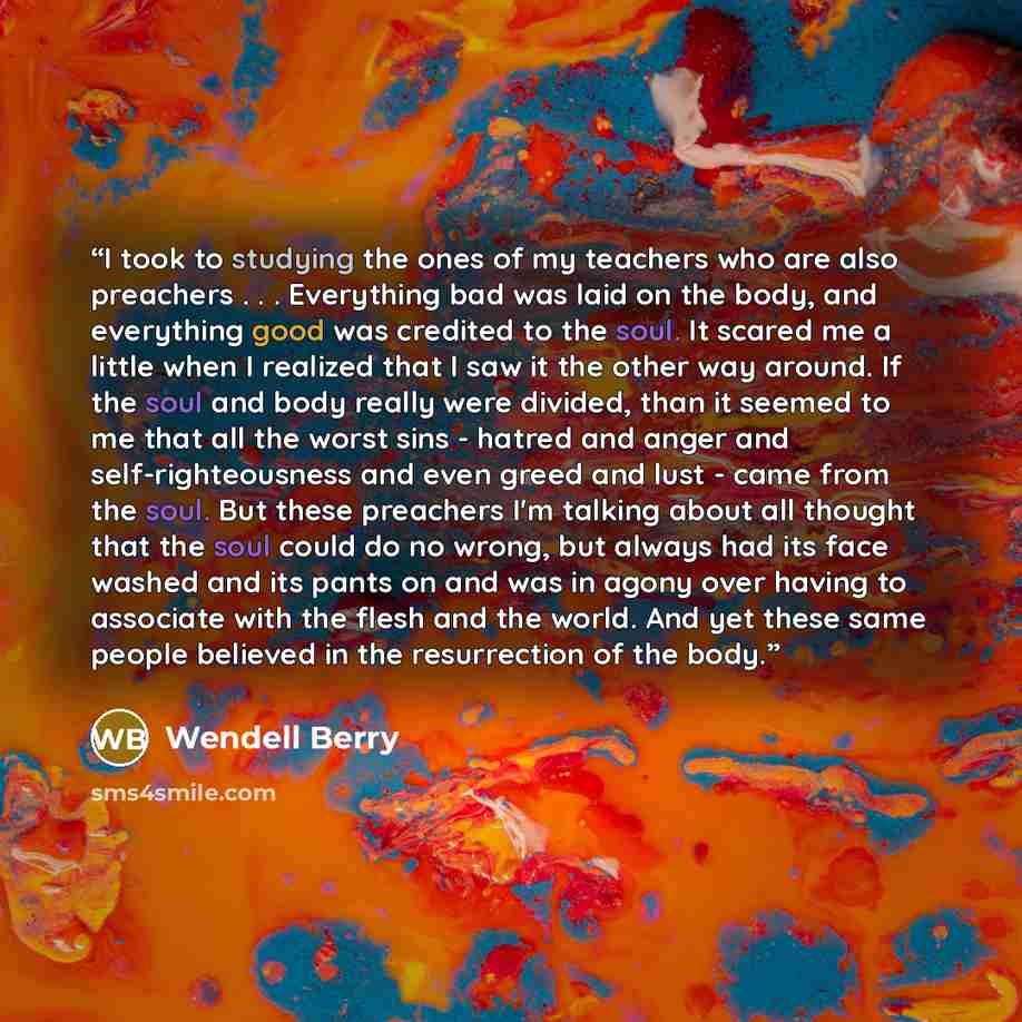 “I took to studying the ones of my teachers who are also preachers . . . Everything bad was laid on the body, and everything good was credited to the soul. It scared me a little when I realized that I saw it the other way around. If the soul and body really were divided, than it seemed to me that…” quote by Wendell Berry