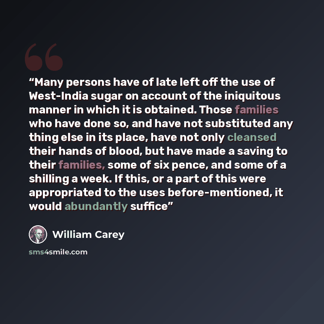 “Many persons have of late left off the use of West-India sugar on account of the iniquitous manner in which it is obtained. Those families who have done so, and have not substituted any thing else in its place, have not only cleansed their hands of blood, but have made a saving to their families…” quote by William Carey