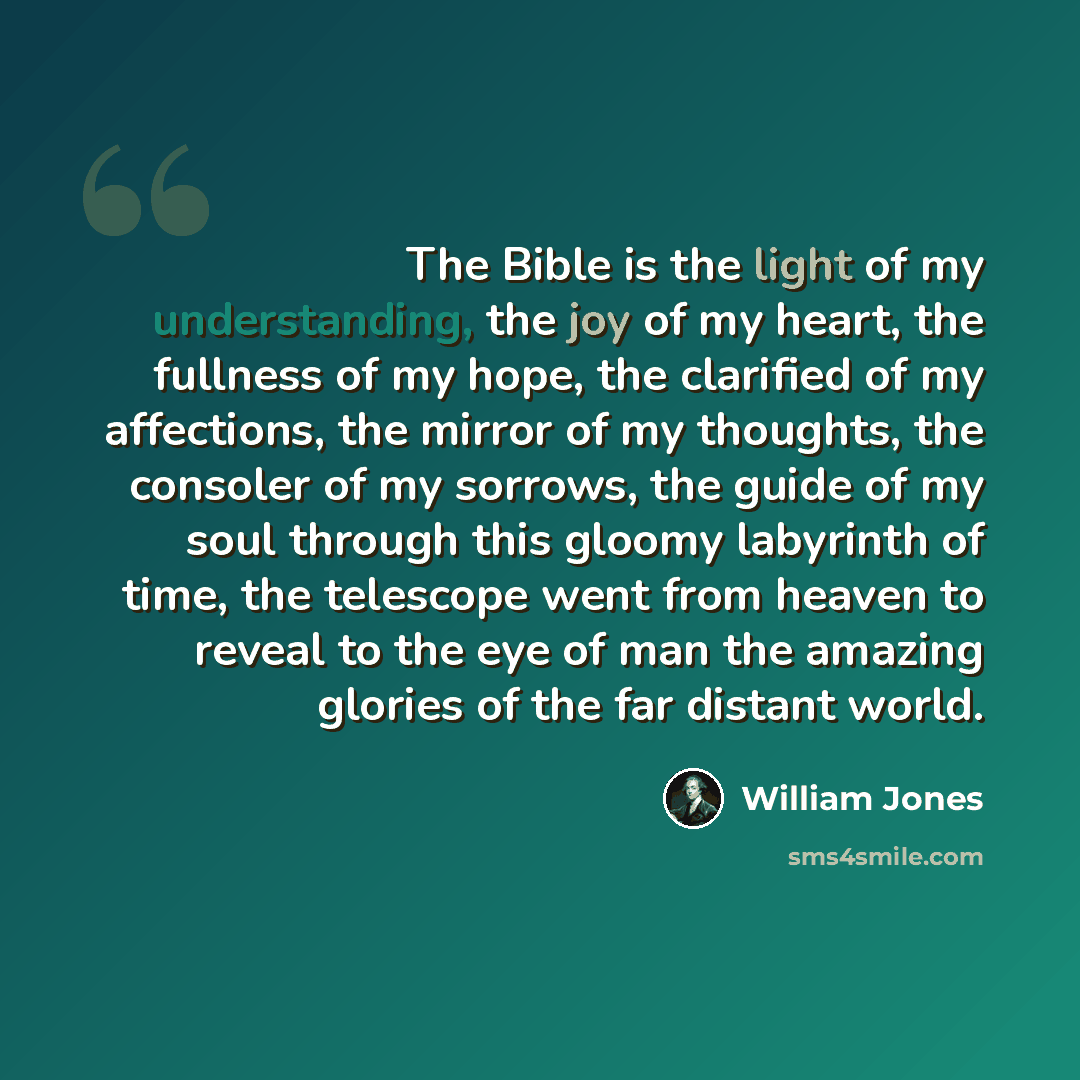 “The Bible is the light of my understanding, the joy of my heart, the fullness of my hope, the clarified of my affections, the mirror of my thoughts, the consoler of my sorrows, the guide of my soul through this gloomy labyrinth of time, the telescope went from heaven to reveal to the eye of man…” quote by William Jones