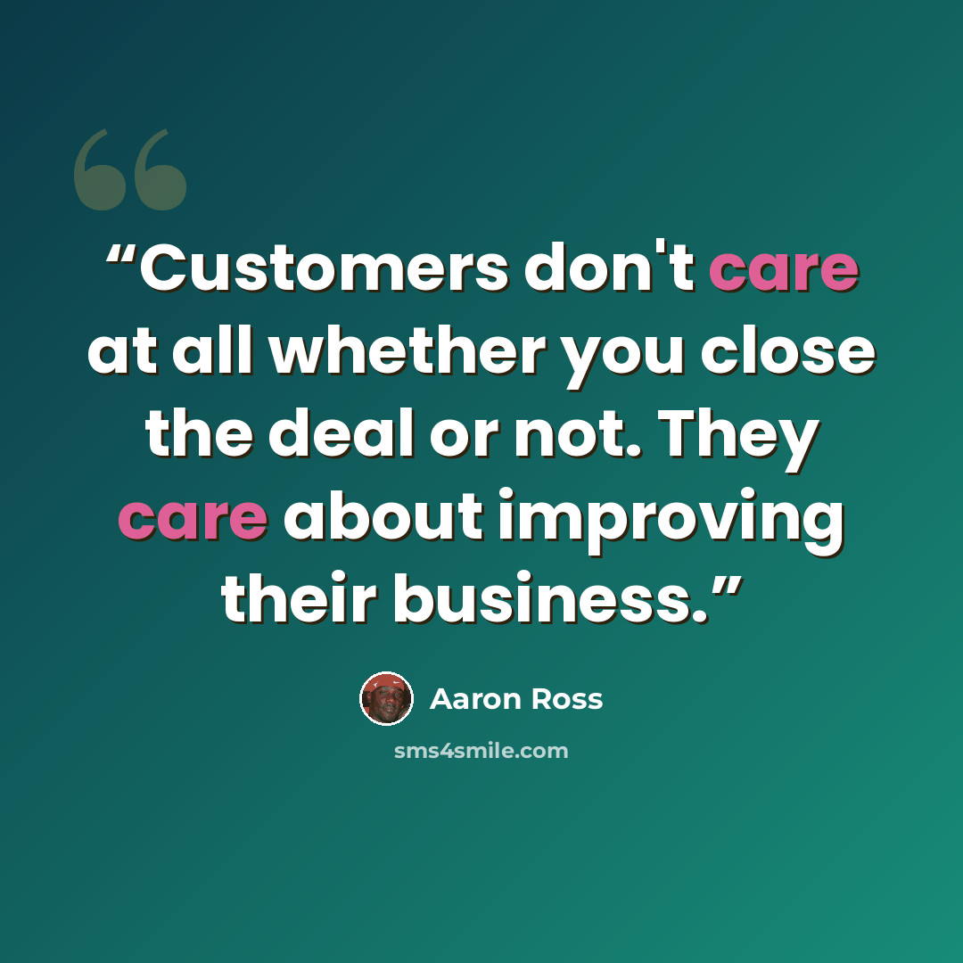 “Customers don't care at all whether you close the deal or not. They care about improving their business.” quote by Aaron Ross
