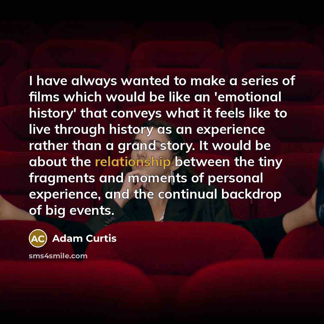 “I have always wanted to make a series of films which would be like an 'emotional history' that conveys what it feels like to live through history as an experience rather than a grand story. It would be about the relationship between the tiny fragments and moments of personal experience, and the…” quote by Adam Curtis