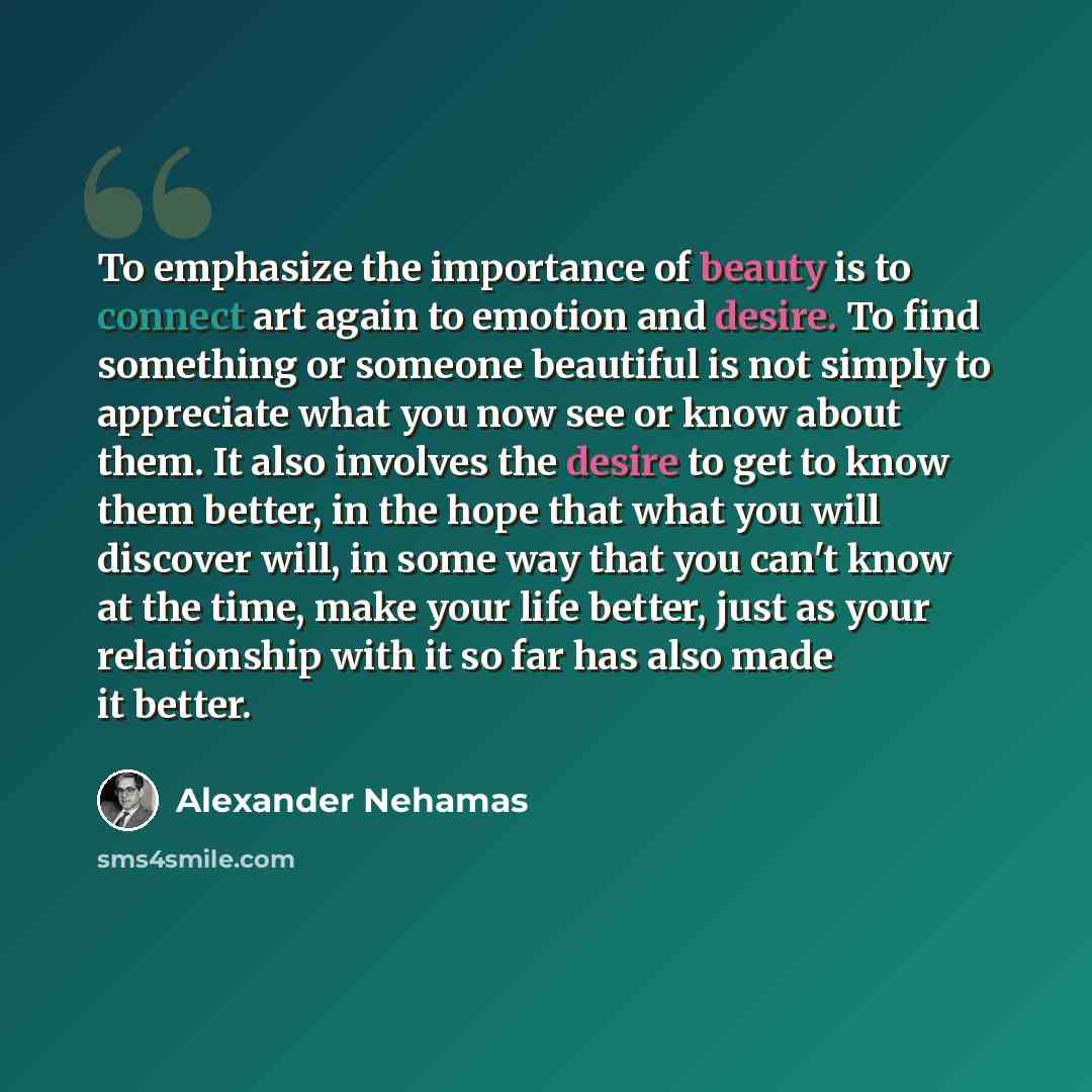 “To emphasize the importance of beauty is to connect art again to emotion and desire. To find something or someone beautiful is not simply to appreciate what you now see or know about them. It also involves the desire to get to know them better, in the hope that what you will discover will, in some…” quote by Alexander Nehamas