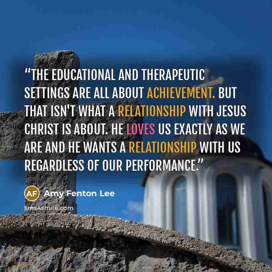 “The educational and therapeutic settings are all about achievement. But that isn't what a relationship with Jesus Christ is about. He loves us exactly as we are and He wants a relationship with us regardless of our performance.” quote by Amy Fenton Lee
