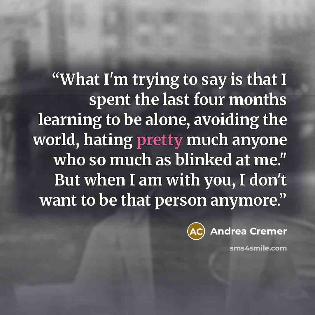 “What I'm trying to say is that I spent the last four months learning to be alone, avoiding the world, hating pretty much anyone who so much as blinked at me." But when I am with you, I don't want to be that person anymore.” quote by Andrea Cremer