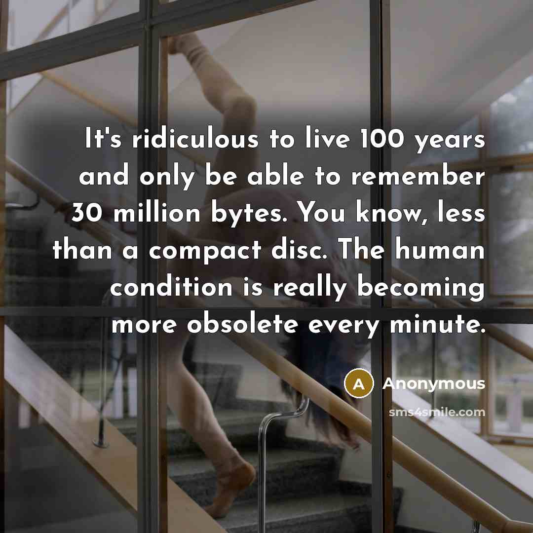 “It's ridiculous to live 100 years and only be able to remember 30 million bytes. You know, less than a compact disc. The human condition is really becoming more obsolete every minute.” quote by Anonymous