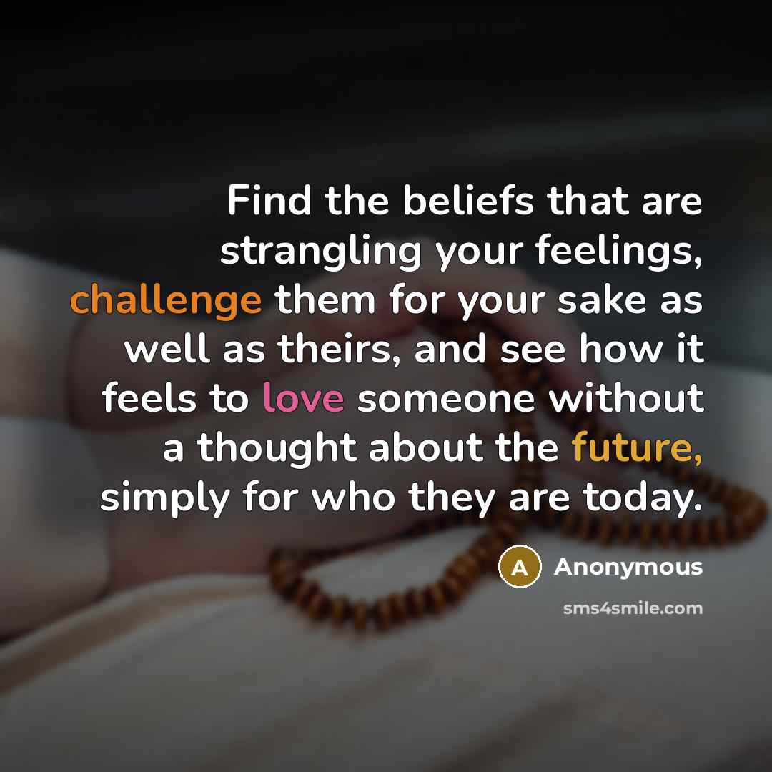 “Find the beliefs that are strangling your feelings, challenge them for your sake as well as theirs, and see how it feels to love someone without a thought about the future, simply for who they are today.” quote by Anonymous