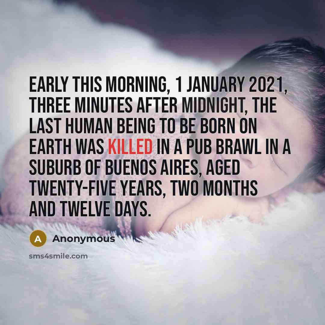 “Early this morning, 1 January 2021, three minutes after midnight, the last human being to be born on earth was killed in a pub brawl in a suburb of Buenos Aires, aged twenty-five years, two months and twelve days.” quote by Anonymous