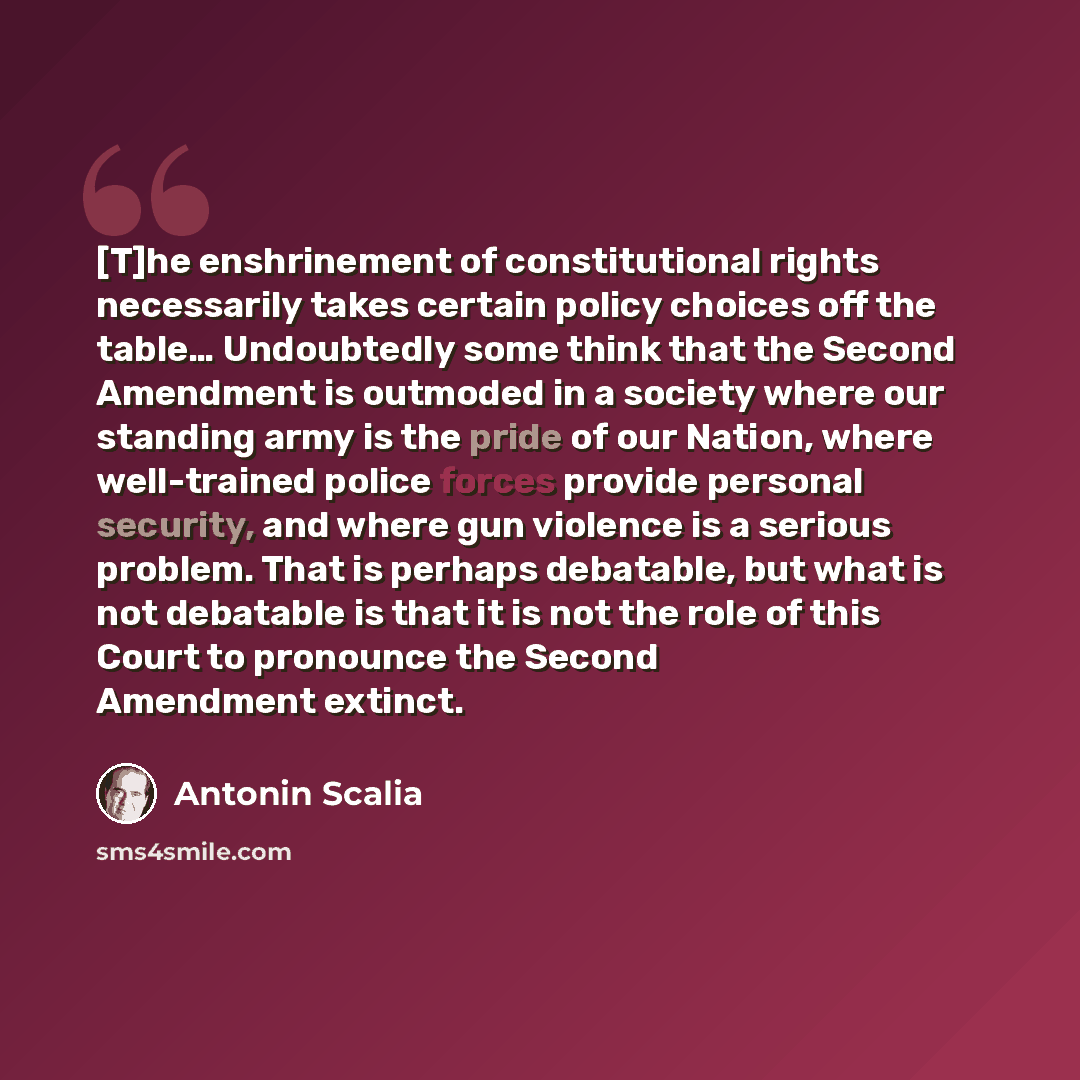 “[T]he enshrinement of constitutional rights necessarily takes certain policy choices off the table… Undoubtedly some think that the Second Amendment is outmoded in a society where our standing army is the pride of our Nation, where well-trained police forces provide personal security, and where…” quote by Antonin Scalia