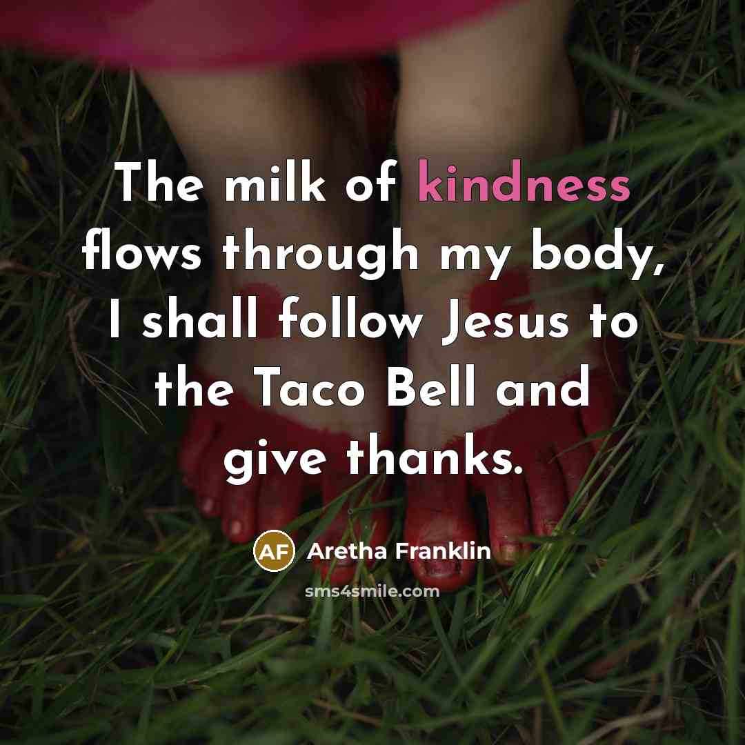“The milk of kindness flows through my body, I shall follow Jesus to the Taco Bell and give thanks.” quote by Aretha Franklin