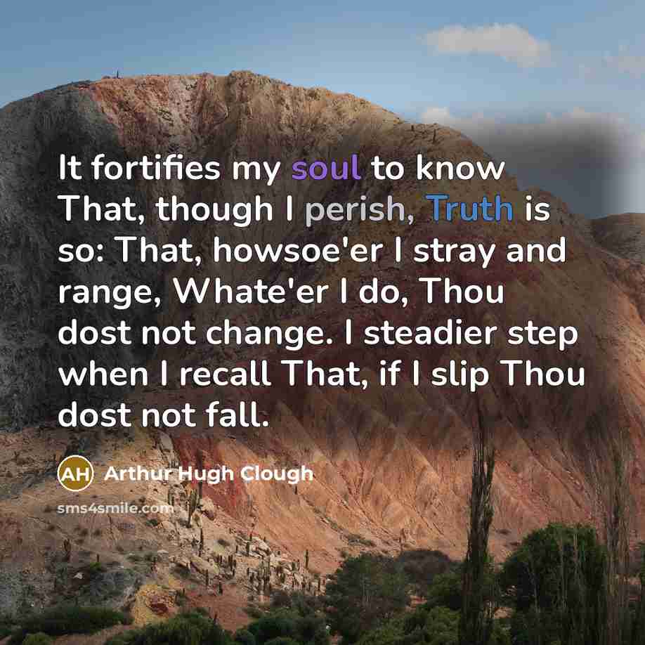 “It fortifies my soul to know That, though I perish, Truth is so: That, howsoe'er I stray and range, Whate'er I do, Thou dost not change. I steadier step when I recall That, if I slip Thou dost not fall.” quote by Arthur Hugh Clough