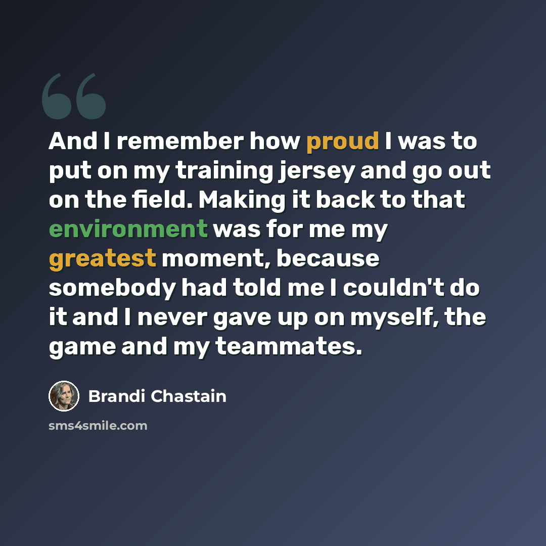 “And I remember how proud I was to put on my training jersey and go out on the field. Making it back to that environment was for me my greatest moment, because somebody had told me I couldn't do it and I never gave up on myself, the game and my teammates.” quote by Brandi Chastain