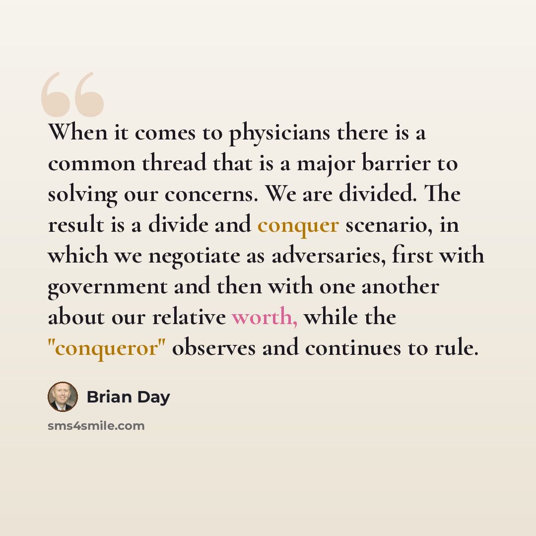 “When it comes to physicians there is a common thread that is a major barrier to solving our concerns. We are divided. The result is a divide and conquer scenario, in which we negotiate as adversaries, first with government and then with one another about our relative worth, while the "conqueror"…” quote by Brian Day