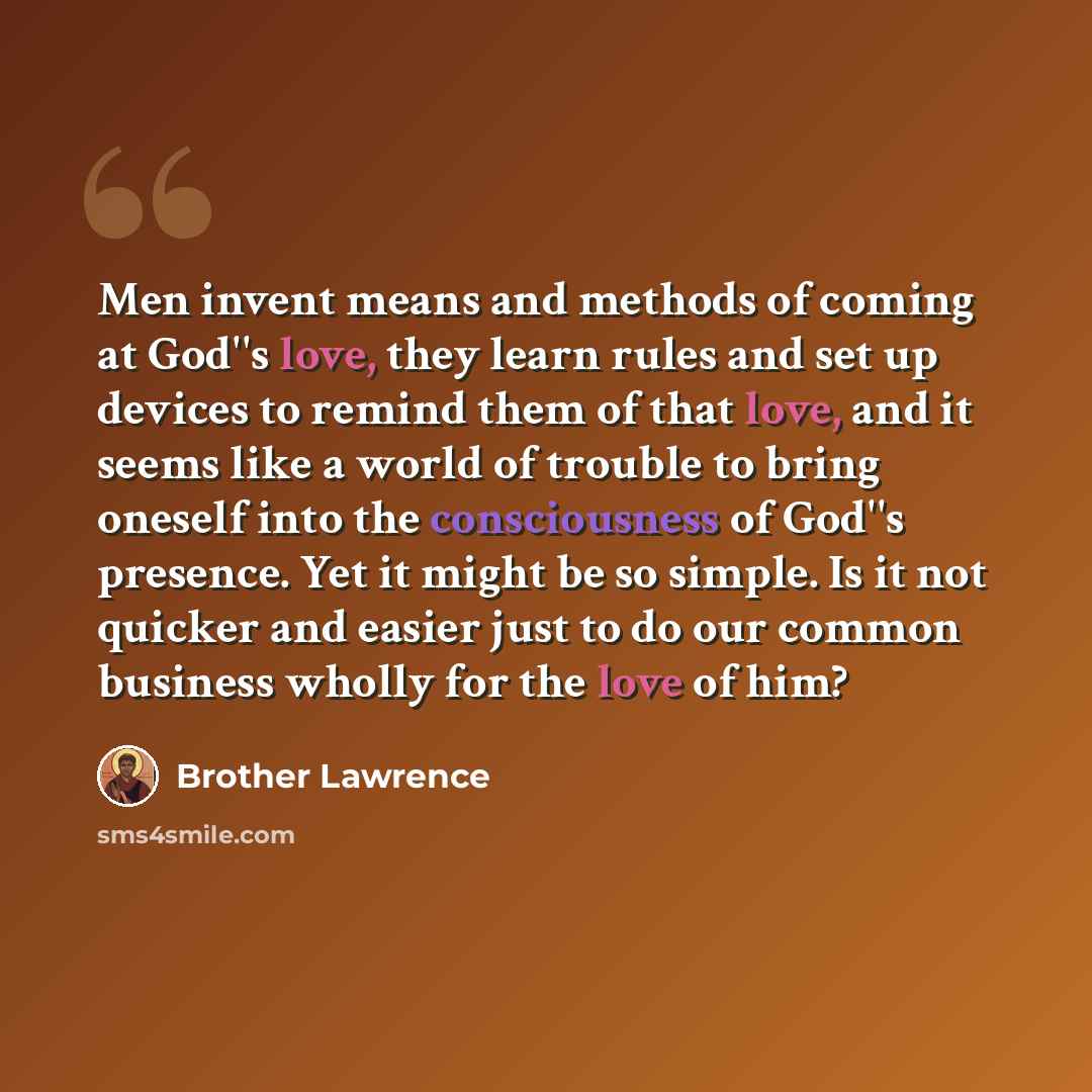 “Men invent means and methods of coming at God''s love, they learn rules and set up devices to remind them of that love, and it seems like a world of trouble to bring oneself into the consciousness of God''s presence. Yet it might be so simple. Is it not quicker and easier just to do our common…” quote by Brother Lawrence
