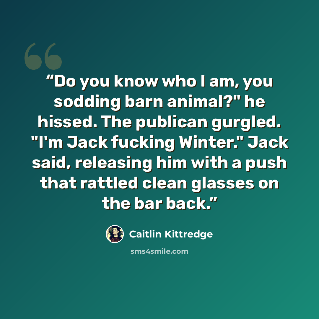 “Do you know who I am, you sodding barn animal?" he hissed. The publican gurgled. "I'm Jack fucking Winter." Jack said, releasing him with a push that rattled clean glasses on the bar back.” quote by Caitlin Kittredge