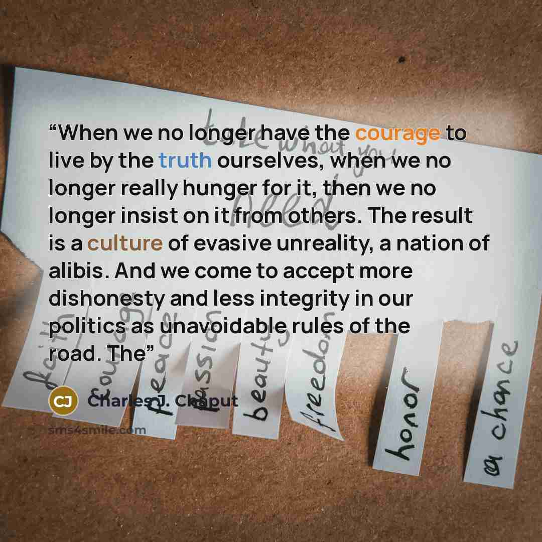 “When we no longer have the courage to live by the truth ourselves, when we no longer really hunger for it, then we no longer insist on it from others. The result is a culture of evasive unreality, a nation of alibis. And we come to accept more dishonesty and less integrity in our politics as…” quote by Charles J. Chaput