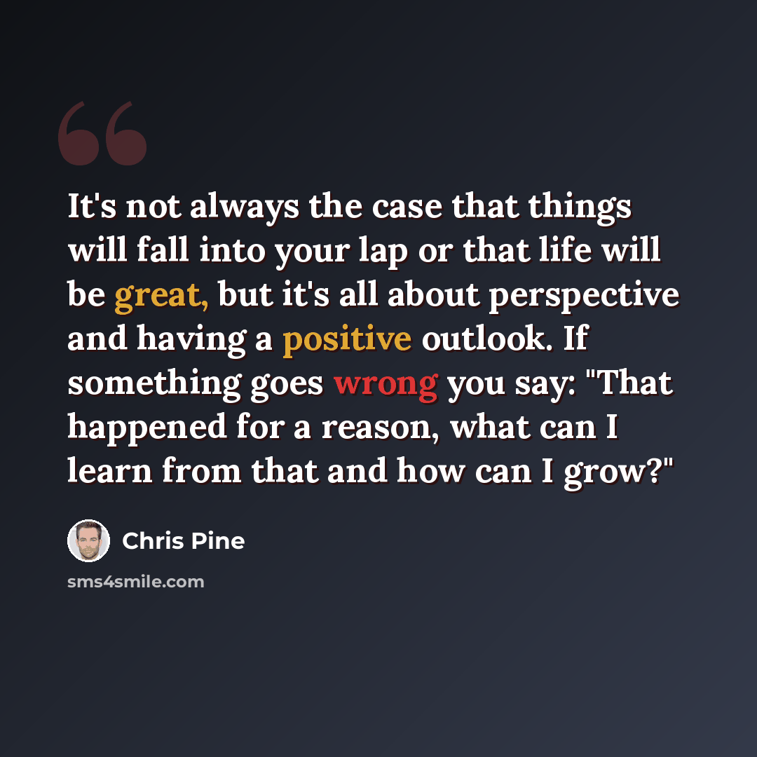 “It's not always the case that things will fall into your lap or that life will be great, but it's all about perspective and having a positive outlook. If something goes wrong you say: "That happened for a reason, what can I learn from that and how can I grow?"” quote by Chris Pine