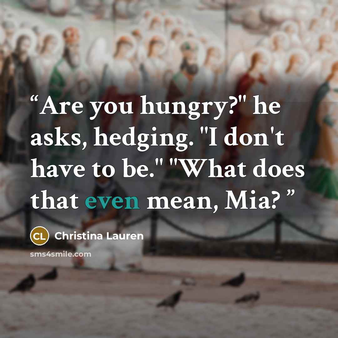 “Are you hungry?" he asks, hedging. "I don't have to be." "What does that even mean, Mia?” quote by Christina Lauren