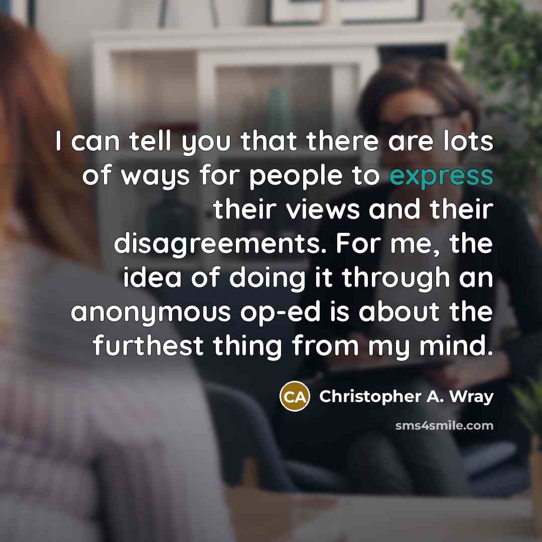 “I can tell you that there are lots of ways for people to express their views and their disagreements. For me, the idea of doing it through an anonymous op-ed is about the furthest thing from my mind.” quote by Christopher A. Wray