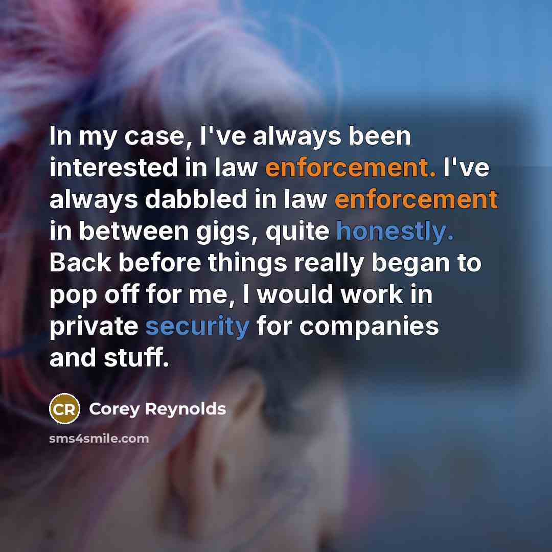“In my case, I've always been interested in law enforcement. I've always dabbled in law enforcement in between gigs, quite honestly. Back before things really began to pop off for me, I would work in private security for companies and stuff.” quote by Corey Reynolds
