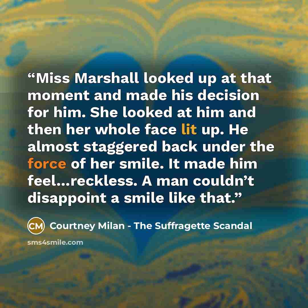 “Miss Marshall looked up at that moment and made his decision for him. She looked at him and then her whole face lit up. He almost staggered back under the force of her smile. It made him feel…reckless. A man couldn’t disappoint a smile like that.” quote by Courtney Milan - The Suffragette Scandal