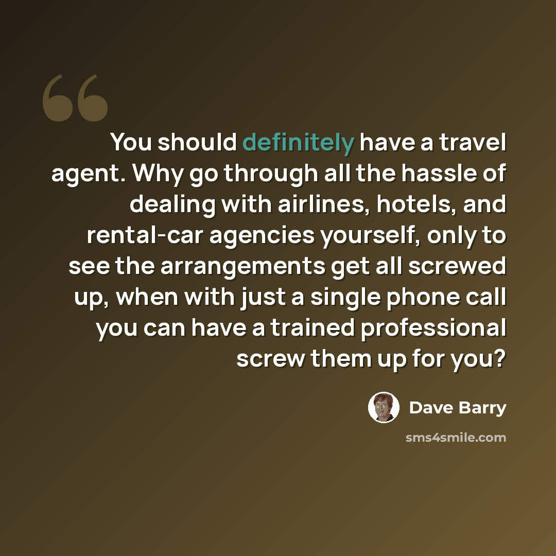 “You should definitely have a travel agent. Why go through all the hassle of dealing with airlines, hotels, and rental-car agencies yourself, only to see the arrangements get all screwed up, when with just a single phone call you can have a trained professional screw them up for you?” quote by Dave Barry
