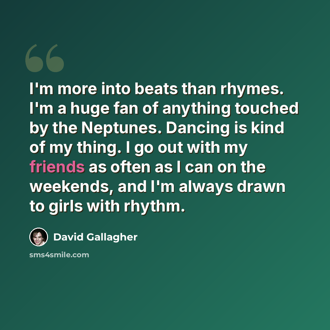 “I'm more into beats than rhymes. I'm a huge fan of anything touched by the Neptunes. Dancing is kind of my thing. I go out with my friends as often as I can on the weekends, and I'm always drawn to girls with rhythm.” quote by David Gallagher