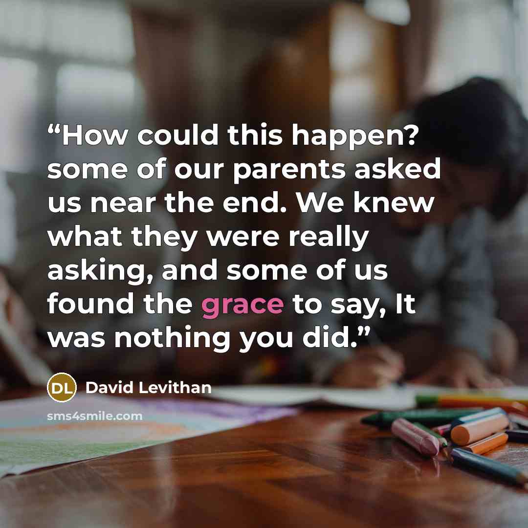 “How could this happen? some of our parents asked us near the end. We knew what they were really asking, and some of us found the grace to say, It was nothing you did.” quote by David Levithan
