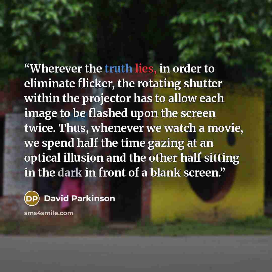 “Wherever the truth lies, in order to eliminate flicker, the rotating shutter within the projector has to allow each image to be flashed upon the screen twice. Thus, whenever we watch a movie, we spend half the time gazing at an optical illusion and the other half sitting in the dark in front of a…” quote by David Parkinson
