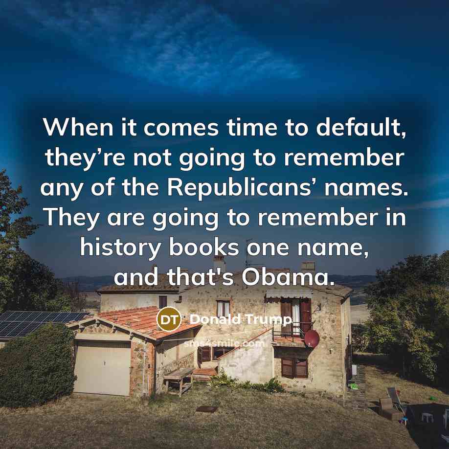 “When it comes time to default, they’re not going to remember any of the Republicans’ names. They are going to remember in history books one name, and that's Obama.” quote by Donald Trump