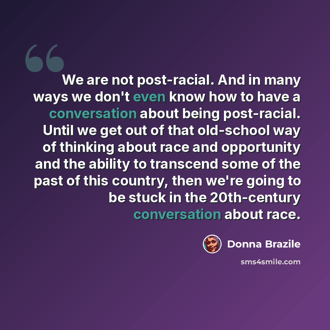 “We are not post-racial. And in many ways we don't even know how to have a conversation about being post-racial. Until we get out of that old-school way of thinking about race and opportunity and the ability to transcend some of the past of this country, then we're going to be stuck in the…” quote by Donna Brazile