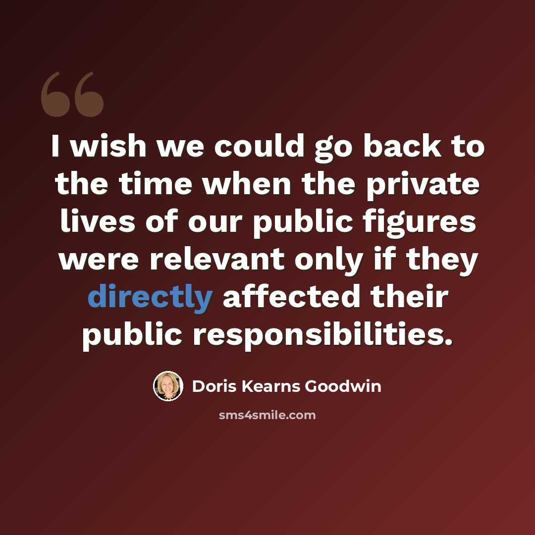 “I wish we could go back to the time when the private lives of our public figures were relevant only if they directly affected their public responsibilities.” quote by Doris Kearns Goodwin