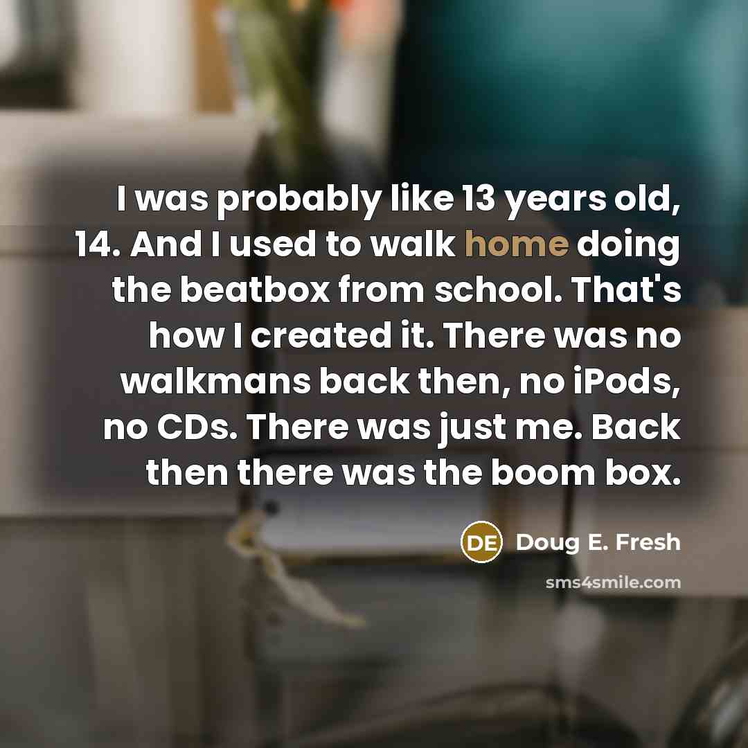 “I was probably like 13 years old, 14. And I used to walk home doing the beatbox from school. That's how I created it. There was no walkmans back then, no iPods, no CDs. There was just me. Back then there was the boom box.” quote by Doug E. Fresh