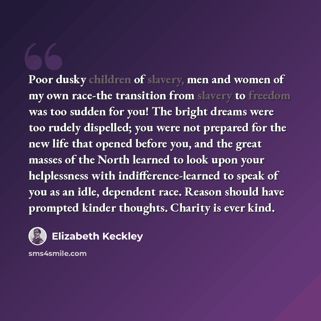 “Poor dusky children of slavery, men and women of my own race-the transition from slavery to freedom was too sudden for you! The bright dreams were too rudely dispelled; you were not prepared for the new life that opened before you, and the great masses of the North learned to look upon your…” quote by Elizabeth Keckley