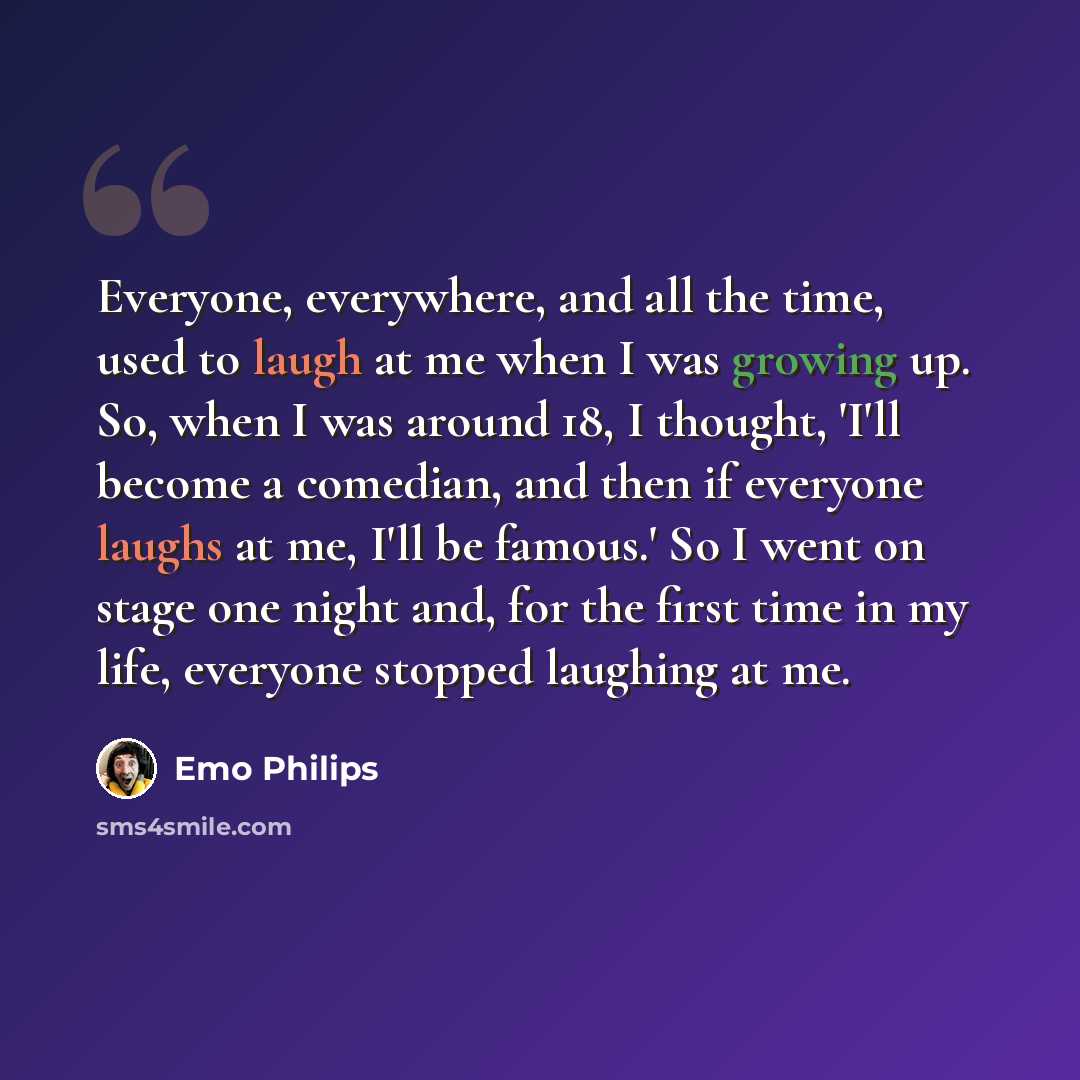 “Everyone, everywhere, and all the time, used to laugh at me when I was growing up. So, when I was around 18, I thought, 'I'll become a comedian, and then if everyone laughs at me, I'll be famous.' So I went on stage one night and, for the first time in my life, everyone stopped laughing at me.” quote by Emo Philips