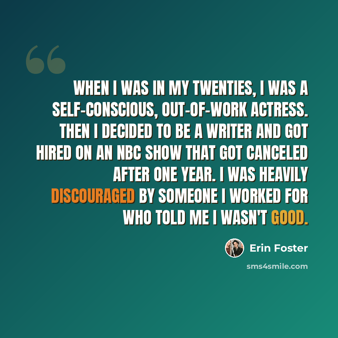 “When I was in my twenties, I was a self-conscious, out-of-work actress. Then I decided to be a writer and got hired on an NBC show that got canceled after one year. I was heavily discouraged by someone I worked for who told me I wasn't good.” quote by Erin Foster