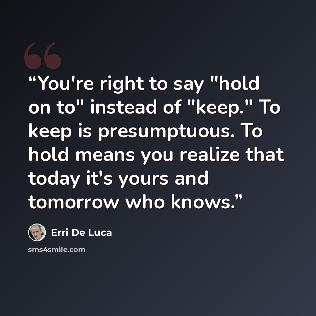 “You're right to say "hold on to" instead of "keep." To keep is presumptuous. To hold means you realize that today it's yours and tomorrow who knows.” quote by Erri De Luca