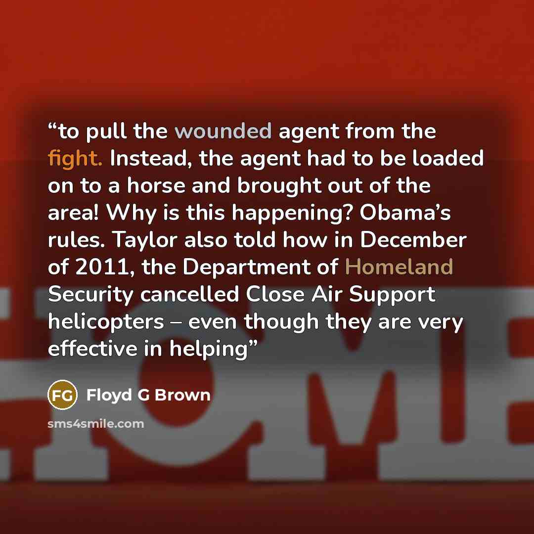 “to pull the wounded agent from the fight. Instead, the agent had to be loaded on to a horse and brought out of the area! Why is this happening? Obama’s rules. Taylor also told how in December of 2011, the Department of Homeland Security cancelled Close Air Support helicopters – even though they…” quote by Floyd G Brown