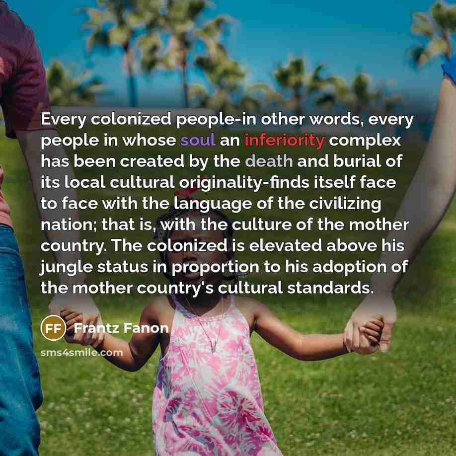 “Every colonized people-in other words, every people in whose soul an inferiority complex has been created by the death and burial of its local cultural originality-finds itself face to face with the language of the civilizing nation; that is, with the culture of the mother country. The colonized…” quote by Frantz Fanon