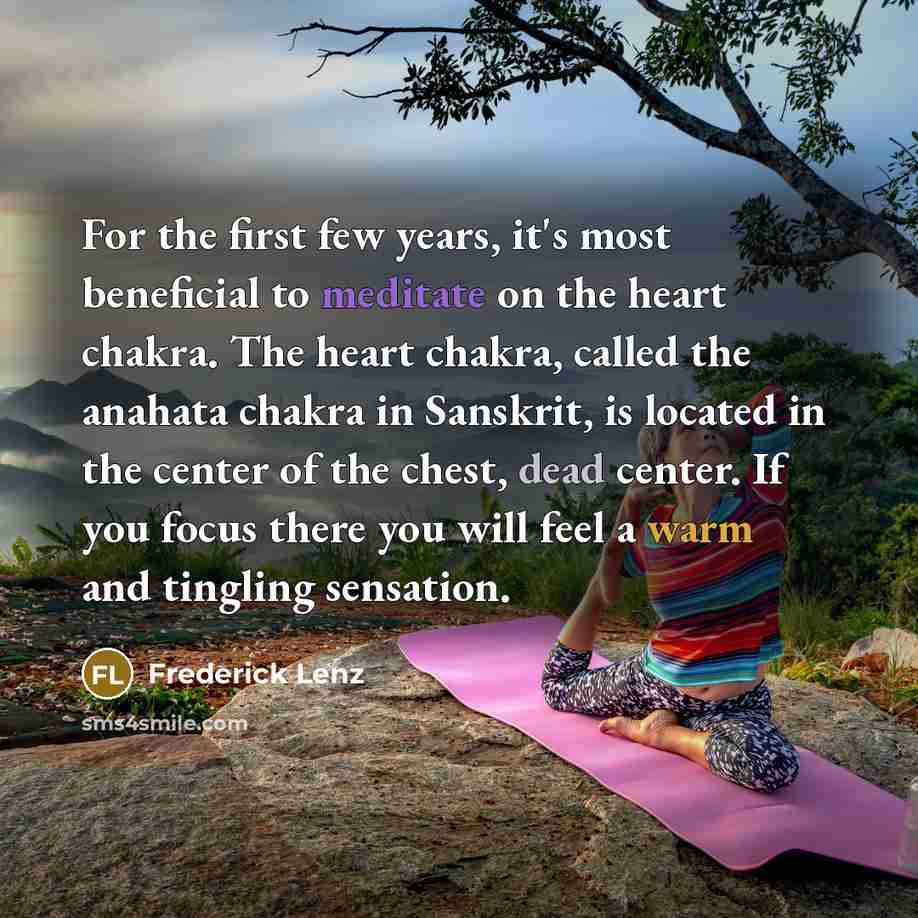 “For the first few years, it's most beneficial to meditate on the heart chakra. The heart chakra, called the anahata chakra in Sanskrit, is located in the center of the chest, dead center. If you focus there you will feel a warm and tingling sensation.” quote by Frederick Lenz